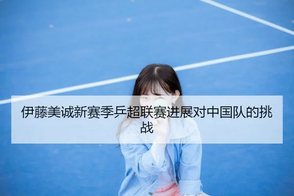 伊藤美诚新赛季乒超联赛进展对中国队的挑战
